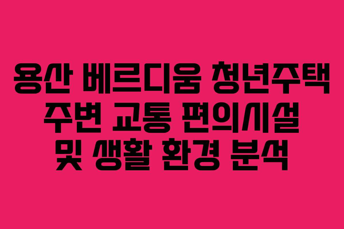 용산 베르디움 청년주택 주변 교통 편의시설 및 생활 환경 분석